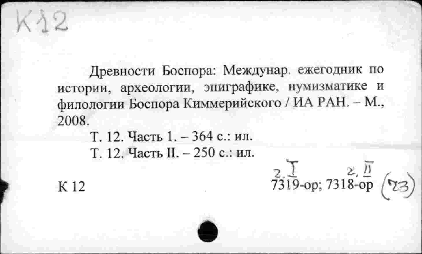 ﻿Древности Боспора: Междунар ежегодник по истории, археологии, эпиграфике, нумизматике и филологии Боспора Киммерийского / ИА РАН. - М., 2008.
Т. 12. Часть 1. - 364 с.: ил.
Т. 12. Часть II. - 250 с.: ил.
7.Ï г. ?
К 12	7319-ор; 7318-ор